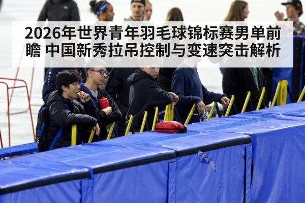 2026年世界青年羽毛球锦标赛男单前瞻 中国新秀拉吊控制与变速突击解析